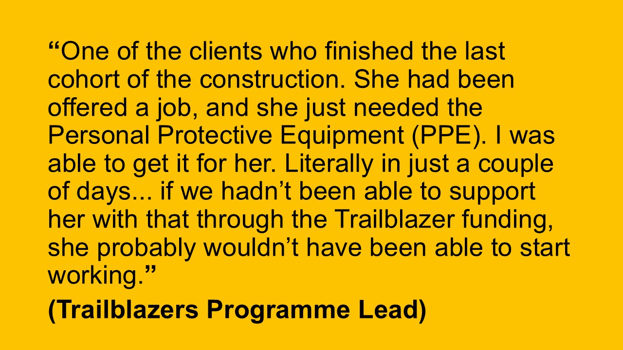 “One of the clients who finished the last cohort of the construction. She had been offered a job, and she just needed the Personal Protective Equipment (PPE). I was able to get it for her. Literally in just a couple of days... if we hadn’t been able to support her with that through the Trailblazer funding, she probably wouldn’t have been able to start working.” (Trailblazers Programme Lead)