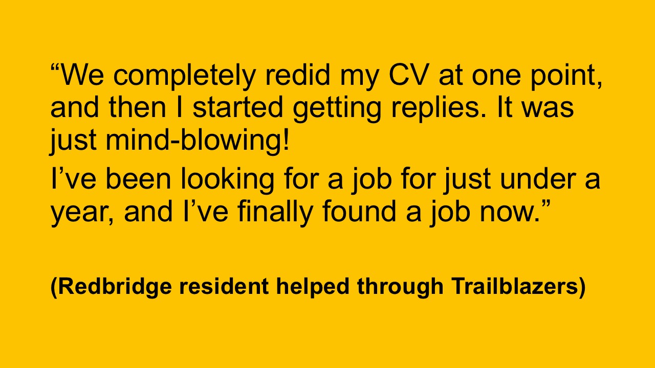 “We completely redid my CV at one point, and then I started getting replies. It was just mind-blowing! I’ve been looking for a job for just under a year, and I’ve finally found a job now.” (Redbridge resident helped through Trailblazers)